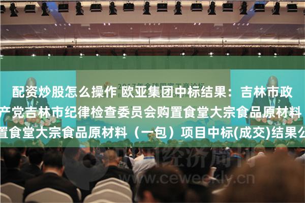 配资炒股怎么操作 欧亚集团中标结果：吉林市政府采购中心关于中国共产党吉林市纪律检查委员会购置食堂大宗食品原材料（一包）项目中标(成交)结果公告