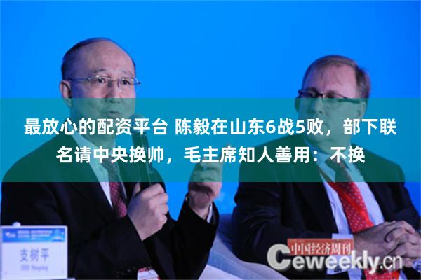 最放心的配资平台 陈毅在山东6战5败，部下联名请中央换帅，毛主席知人善用：不换