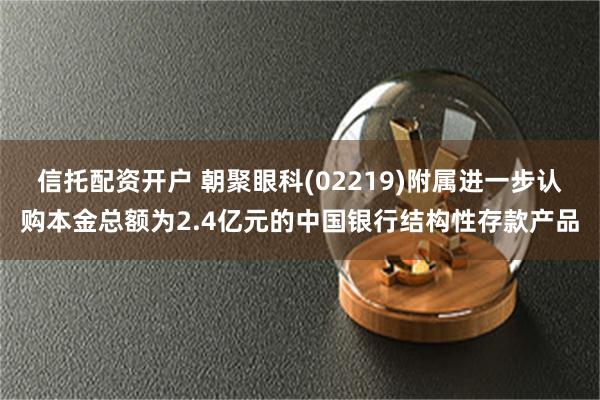 信托配资开户 朝聚眼科(02219)附属进一步认购本金总额为2.4亿元的中国银行结构性存款产品