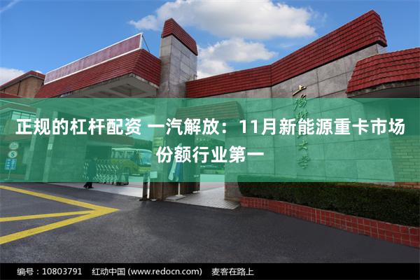 正规的杠杆配资 一汽解放：11月新能源重卡市场份额行业第一