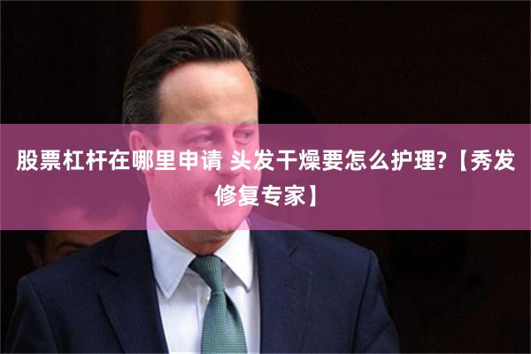 股票杠杆在哪里申请 头发干燥要怎么护理?【秀发修复专家】