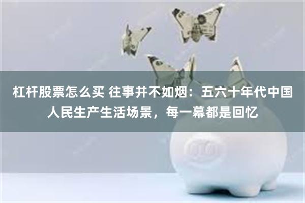 杠杆股票怎么买 往事并不如烟：五六十年代中国人民生产生活场景，每一幕都是回忆