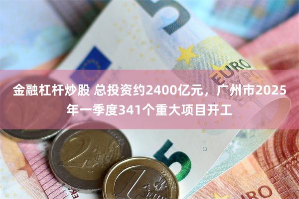 金融杠杆炒股 总投资约2400亿元，广州市2025年一季度341个重大项目开工