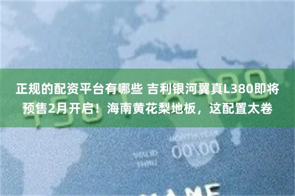 正规的配资平台有哪些 吉利银河翼真L380即将预售2月开启！海南黄花梨地板，这配置太卷