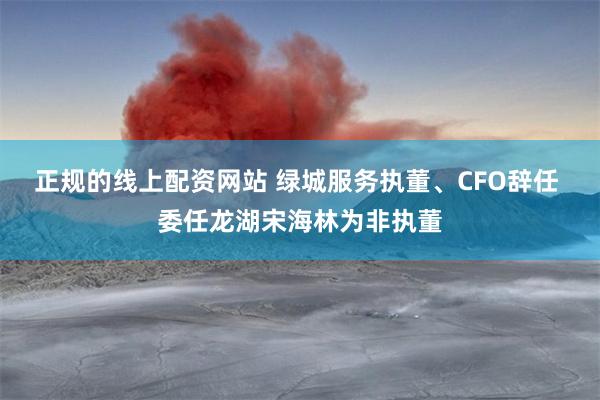正规的线上配资网站 绿城服务执董、CFO辞任 委任龙湖宋海林为非执董