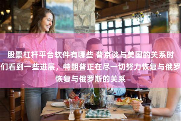 股票杠杆平台软件有哪些 普京谈与美国的关系时表示，我们看到一些进展，特朗普正在尽一切努力恢复与俄罗斯的关系