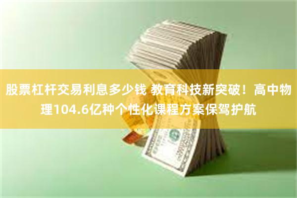股票杠杆交易利息多少钱 教育科技新突破！高中物理104.6亿种个性化课程方案保驾护航