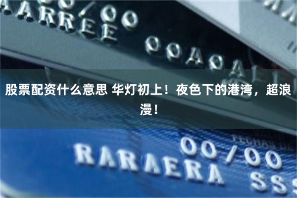 股票配资什么意思 华灯初上！夜色下的港湾，超浪漫！