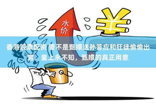 香港股票配资 要不是甄嬛送孙答应和狂徒偷偷出宫，皇上永不知，甄嬛的真正用意
