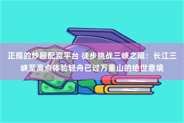 正规的炒股配资平台 徒步挑战三峡之巅：长江三峡至高点体验轻舟已过万重山的绝世意境