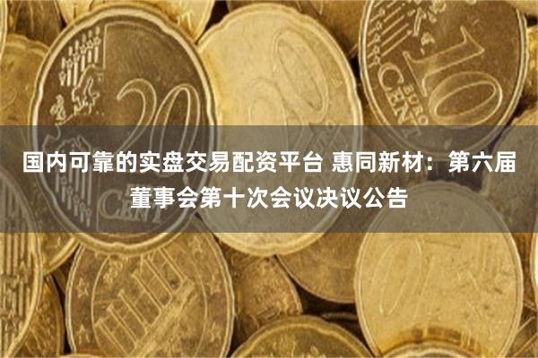 国内可靠的实盘交易配资平台 惠同新材：第六届董事会第十次会议决议公告