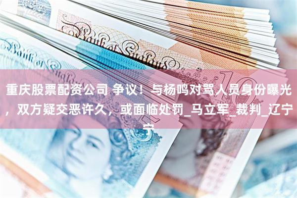 重庆股票配资公司 争议！与杨鸣对骂人员身份曝光，双方疑交恶许久，或面临处罚_马立军_裁判_辽宁