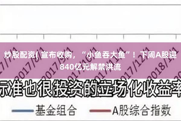 炒股配资( 宣布收购，“小鱼吞大鱼”！下周A股迎840亿元解禁洪流
