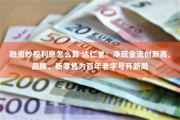 融资炒股利息怎么算 达仁堂：净现金流创新高，品牌、新零售为百年老字号开新局