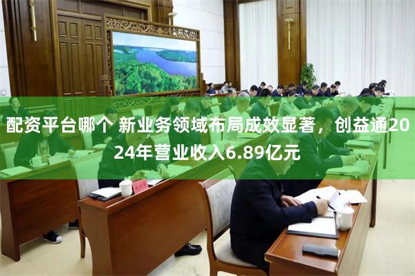 配资平台哪个 新业务领域布局成效显著，创益通2024年营业收入6.89亿元