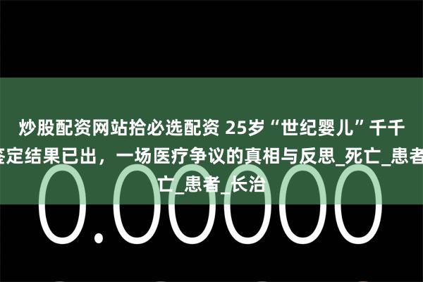 炒股配资网站拾必选配资 25岁“世纪婴儿”千千去世鉴定结果已出，一场医疗争议的真相与反思_死亡_患者_长治