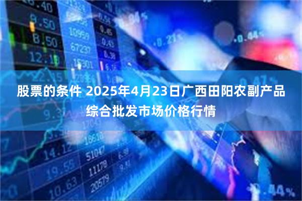 股票的条件 2025年4月23日广西田阳农副产品综合批发市场价格行情