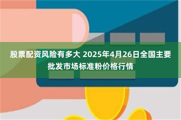股票配资风险有多大 2025年4月26日全国主要批发市场标准粉价格行情