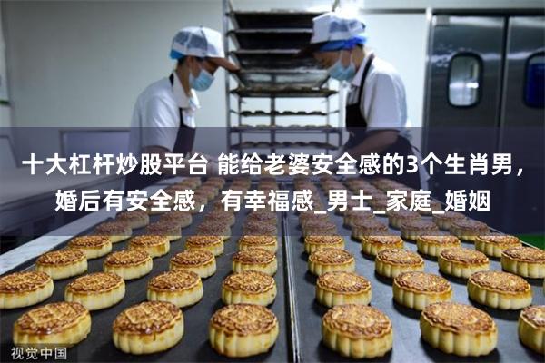十大杠杆炒股平台 能给老婆安全感的3个生肖男，婚后有安全感，有幸福感_男士_家庭_婚姻
