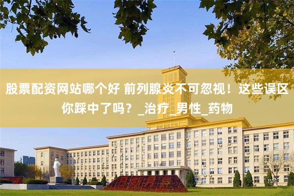 股票配资网站哪个好 前列腺炎不可忽视！这些误区你踩中了吗？_治疗_男性_药物