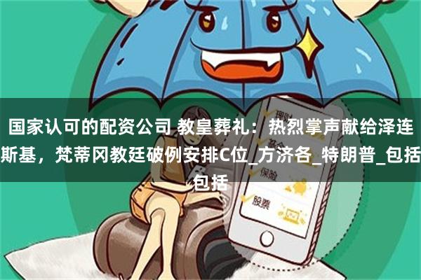国家认可的配资公司 教皇葬礼：热烈掌声献给泽连斯基，梵蒂冈教廷破例安排C位_方济各_特朗普_包括