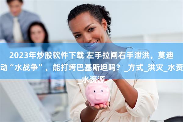 2023年炒股软件下载 左手拉闸右手泄洪，莫迪发动“水战争”，能打垮巴基斯坦吗？_方式_洪灾_水资源