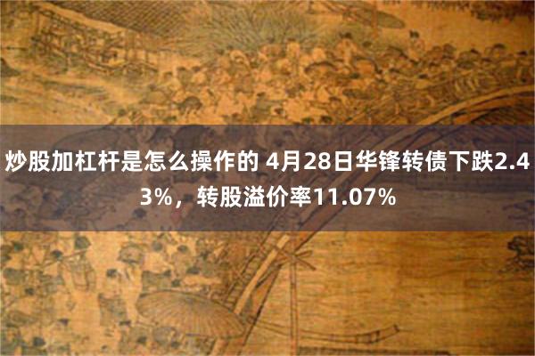炒股加杠杆是怎么操作的 4月28日华锋转债下跌2.43%，转股溢价率11.07%