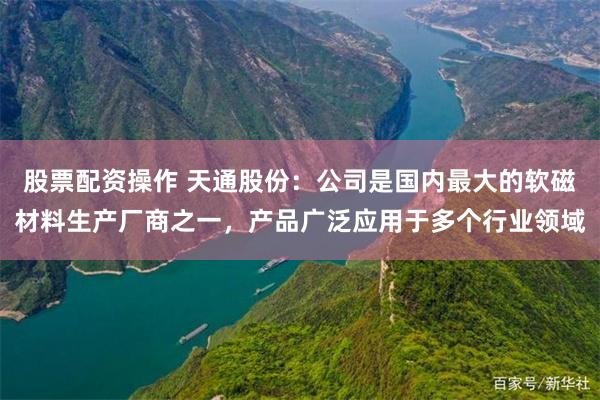股票配资操作 天通股份：公司是国内最大的软磁材料生产厂商之一，产品广泛应用于多个行业领域