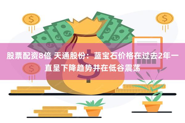 股票配资8倍 天通股份：蓝宝石价格在过去2年一直呈下降趋势并在低谷震荡