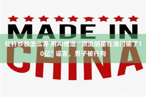 杠杆炒股怎么弄 用AI捏造“顶流明星在澳门输了10亿”谣言，男子被行拘
