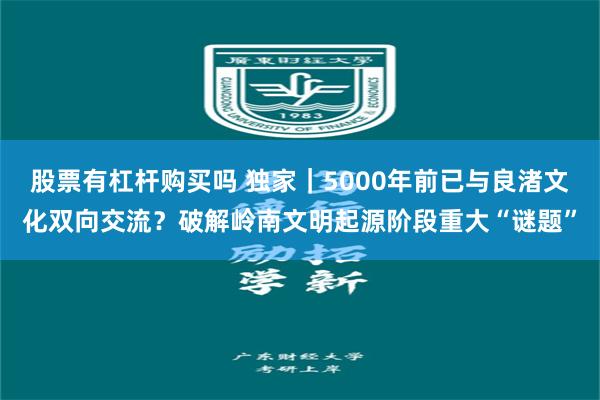 股票有杠杆购买吗 独家｜5000年前已与良渚文化双向交流？破解岭南文明起源阶段重大“谜题”
