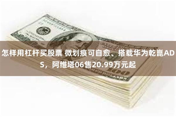 怎样用杠杆买股票 微划痕可自愈、搭载华为乾崑ADS，阿维塔06售20.99万元起