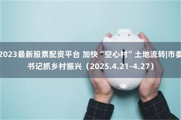 2023最新股票配资平台 加快“空心村”土地流转|市委书记抓乡村振兴（2025.4.21-4.27）