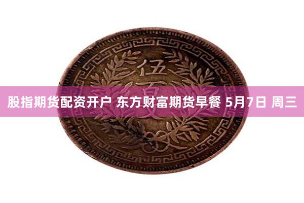 股指期货配资开户 东方财富期货早餐 5月7日 周三