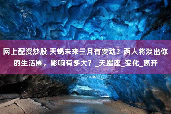 网上配资炒股 天蝎未来三月有变动？两人将淡出你的生活圈，影响有多大？_天蝎座_变化_离开