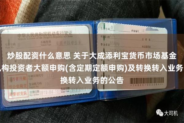 炒股配资什么意思 关于大成添利宝货币市场基金调整机构投资者大额申购(含定期定额申购)及转换转入业务的公告