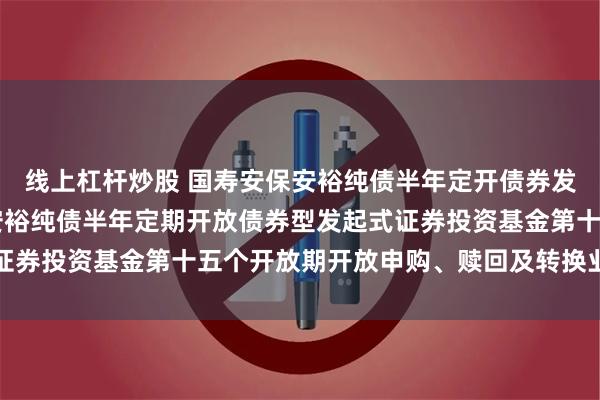 线上杠杆炒股 国寿安保安裕纯债半年定开债券发起式: 关于国寿安保安裕纯债半年定期开放债券型发起式证券投资基金第十五个开放期开放申购、赎回及转换业务的公告