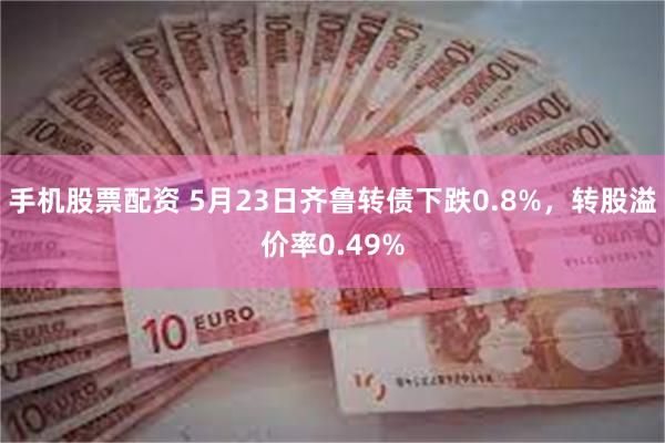 手机股票配资 5月23日齐鲁转债下跌0.8%，转股溢价率0.49%