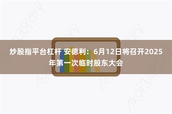 炒股指平台杠杆 安德利：6月12日将召开2025年第一次临时股东大会
