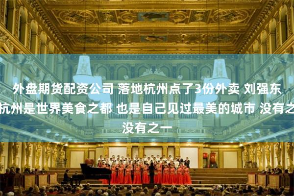 外盘期货配资公司 落地杭州点了3份外卖 刘强东：杭州是世界美食之都 也是自己见过最美的城市 没有之一