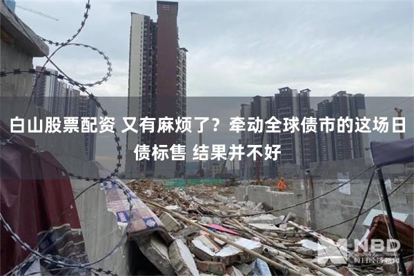 白山股票配资 又有麻烦了？牵动全球债市的这场日债标售 结果并不好