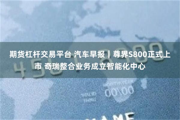 期货杠杆交易平台 汽车早报｜尊界S800正式上市 奇瑞整合业务成立智能化中心