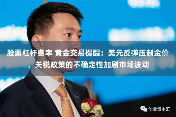 股票杠杆费率 黄金交易提醒：美元反弹压制金价，关税政策的不确定性加剧市场波动
