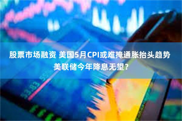 股票市场融资 美国5月CPI或难掩通胀抬头趋势 美联储今年降息无望？