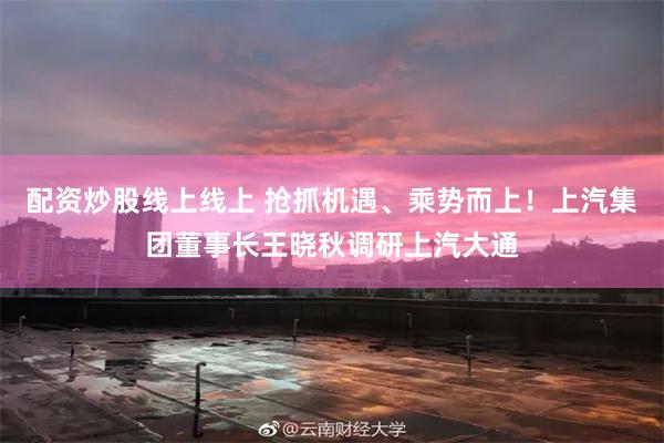 配资炒股线上线上 抢抓机遇、乘势而上！上汽集团董事长王晓秋调研上汽大通