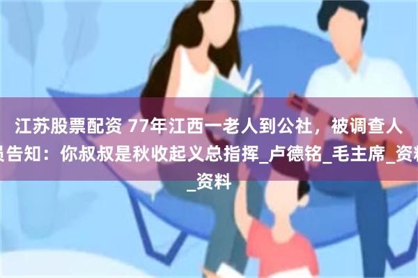 江苏股票配资 77年江西一老人到公社，被调查人员告知：你叔叔是秋收起义总指挥_卢德铭_毛主席_资料