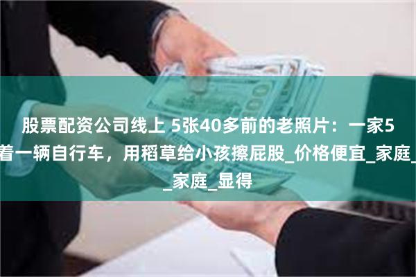 股票配资公司线上 5张40多前的老照片：一家5人骑着一辆自行车，用稻草给小孩擦屁股_价格便宜_家庭_显得