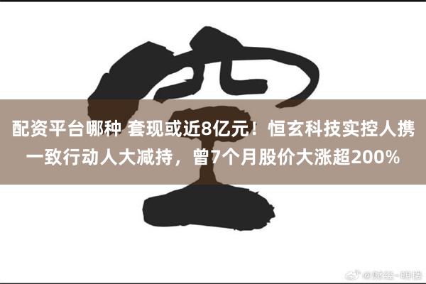 配资平台哪种 套现或近8亿元！恒玄科技实控人携一致行动人大减持，曾7个月股价大涨超200%