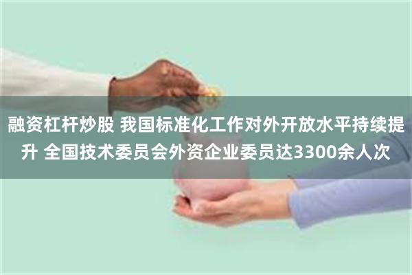 融资杠杆炒股 我国标准化工作对外开放水平持续提升 全国技术委员会外资企业委员达3300余人次