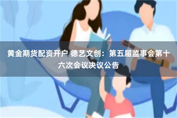 黄金期货配资开户 德艺文创：第五届监事会第十六次会议决议公告